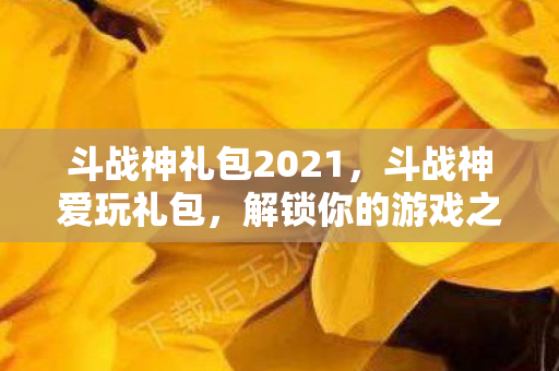 斗战神礼包2021，斗战神爱玩礼包，解锁你的游戏之旅