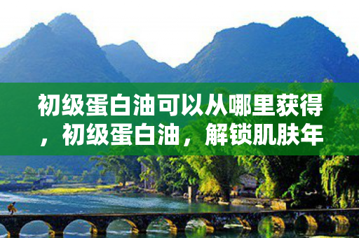 初级蛋白油可以从哪里获得，初级蛋白油，解锁肌肤年轻的秘密