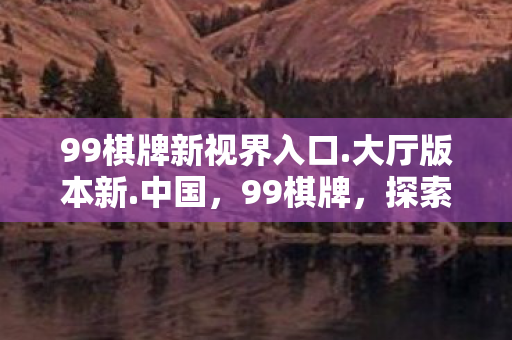 99棋牌新视界入口.大厅版本新.中国，99棋牌，探索数字娱乐的新境界