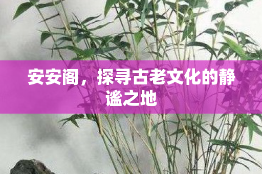 安安阁，探寻古老文化的静谧之地