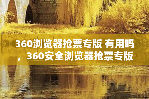 360浏览器抢票专版 有用吗，360安全浏览器抢票专版，让抢票变得简单又安全