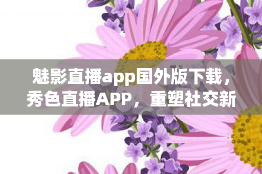魅影直播app国外版下载，秀色直播APP，重塑社交新生态的直播先锋