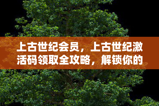 上古世纪会员，上古世纪激活码领取全攻略，解锁你的冒险之旅