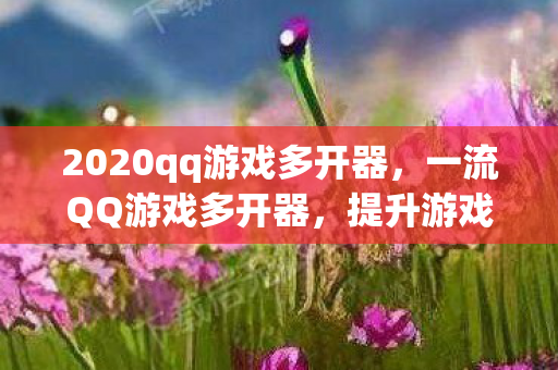 2020qq游戏多开器，一流QQ游戏多开器，提升游戏体验的必备神器
