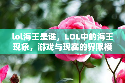 lol海王是谁，LOL中的海王现象，游戏与现实的界限模糊
