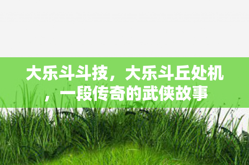 大乐斗斗技，大乐斗丘处机，一段传奇的武侠故事