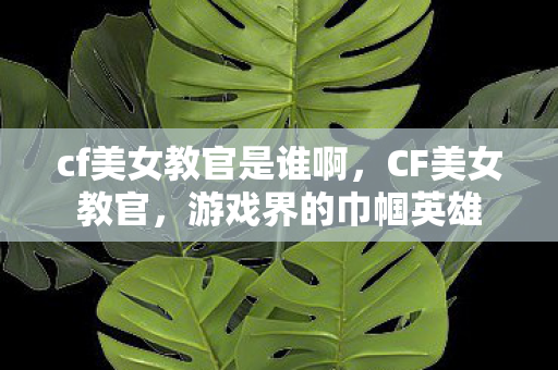 cf美女教官是谁啊，CF美女教官，游戏界的巾帼英雄