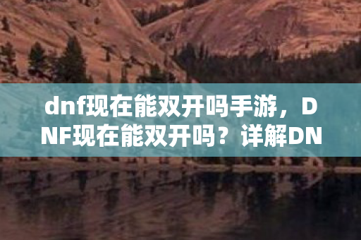 dnf现在能双开吗手游，DNF现在能双开吗？详解DNF双开方法与注意事项