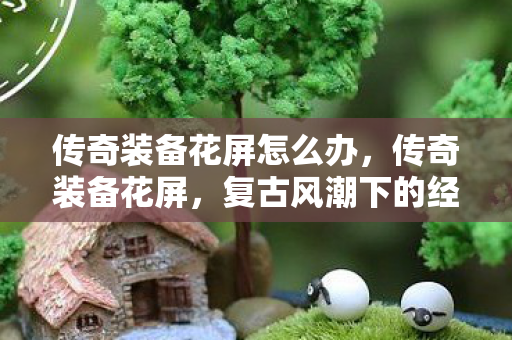 传奇装备花屏怎么办，传奇装备花屏，复古风潮下的经典再现