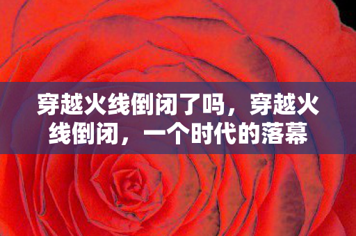 穿越火线倒闭了吗，穿越火线倒闭，一个时代的落幕