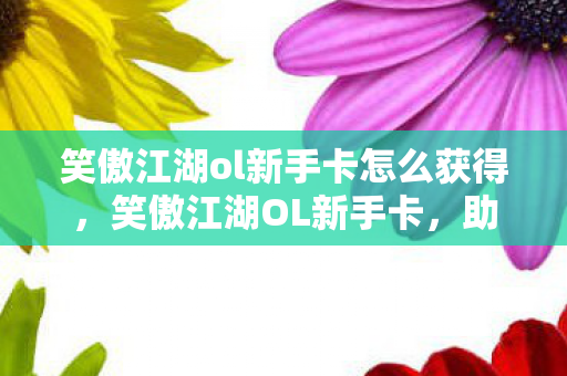 笑傲江湖ol新手卡怎么获得，笑傲江湖OL新手卡，助你笑傲江湖的入门秘籍