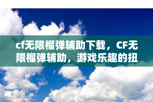 cf无限榴弹辅助下载，CF无限榴弹辅助，游戏乐趣的扭曲与反思