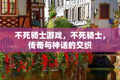 不死骑士游戏，不死骑士，传奇与神话的交织