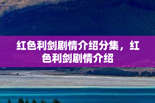 红色利剑剧情介绍分集，红色利剑剧情介绍