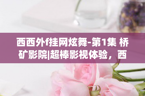 西西外f挂网炫舞-第1集 桥矿影院|超棒影视体验，西西外f挂，揭秘与反思