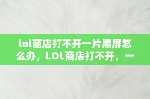 lol商店打不开一片黑屏怎么办,LOL商店打不开,一片黑?别急,这里有解决办法! lol商店打不开一片黑屏怎么办,LOL商店打不开,一片黑?别急,这里有解决办法!