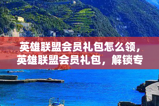 英雄联盟会员礼包怎么领，英雄联盟会员礼包，解锁专属特权，畅享游戏乐趣