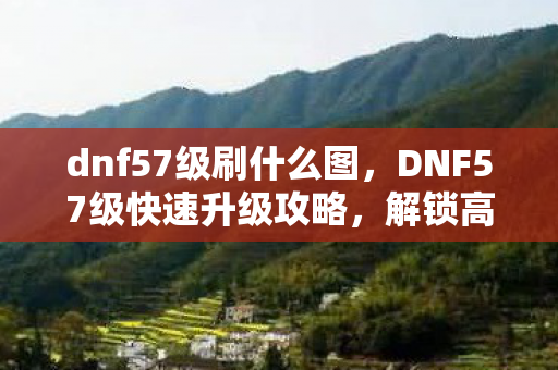 dnf57级刷什么图，DNF57级快速升级攻略，解锁高效升级路线