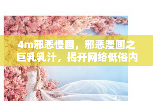 4m邪恶慢画,邪恶漫画之巨乳乳汁,揭开网络低俗内容的面纱 4m邪恶慢画,邪恶漫画之巨乳乳汁,揭开网络低俗内容的面纱