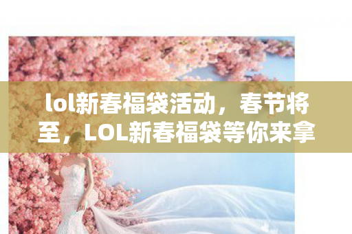 lol新春福袋活动，春节将至，LOL新春福袋等你来拿！