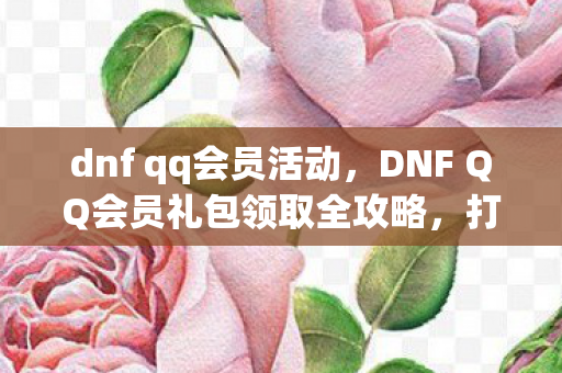dnf qq会员活动，DNF QQ会员礼包领取全攻略，打造你的专属游戏福利！