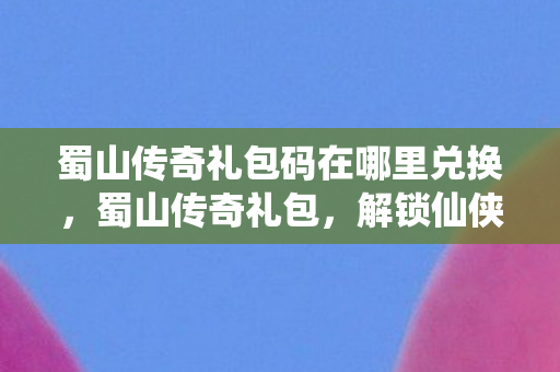 蜀山传奇礼包码在哪里兑换，蜀山传奇礼包，解锁仙侠世界的神秘钥匙