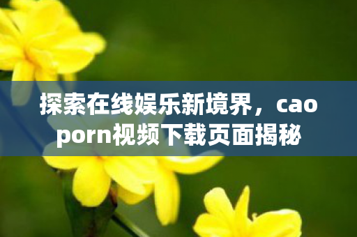探索在线娱乐新境界，caoporn视频下载页面揭秘