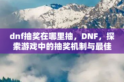 dnf抽奖在哪里抽，DNF，探索游戏中的抽奖机制与最佳抽奖地点