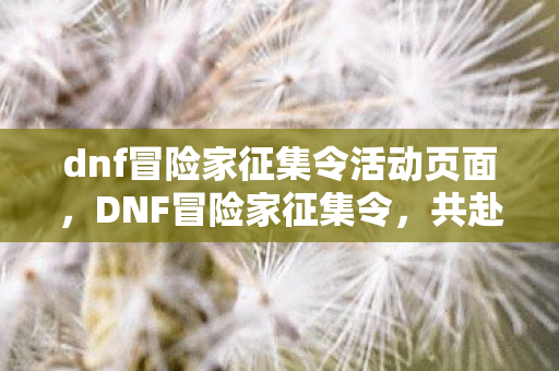 dnf冒险家征集令活动页面，DNF冒险家征集令，共赴异界之旅，探索未知领域