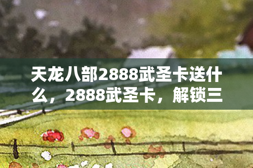 天龙八部2888武圣卡送什么，2888武圣卡，解锁三国名将的传奇之旅