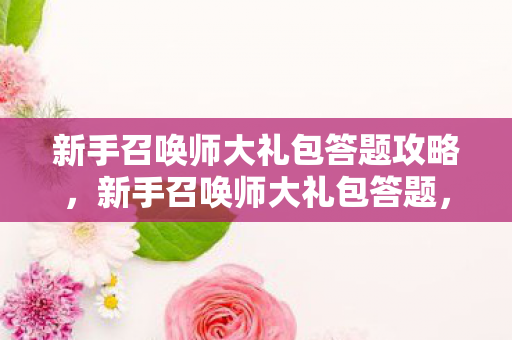 新手召唤师大礼包答题攻略，新手召唤师大礼包答题，解锁游戏世界的神秘钥匙