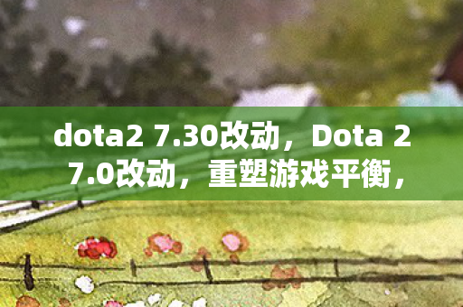 dota2 7.30改动，Dota 2 7.0改动，重塑游戏平衡，引领全新战术风潮
