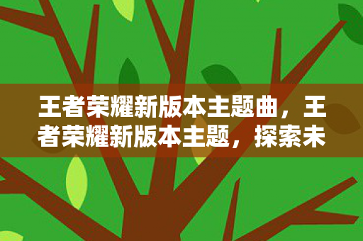 王者荣耀新版本主题曲,王者荣耀新版本主题,探索未知,挑战极限 王者荣耀新版本主题曲,王者荣耀新版本主题,探索未知,挑战极限