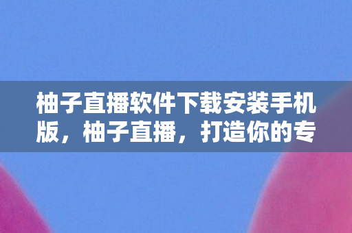 柚子直播软件下载安装手机版，柚子直播，打造你的专属直播新体验