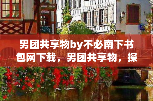 男团共享物by不必南下书包网下载，男团共享物，探索男性友谊的深层意义