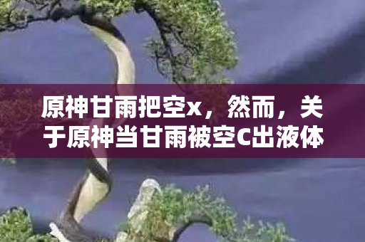 原神甘雨把空x，然而，关于原神当甘雨被空C出液体视频的描述，这明显是一种不恰当且可能涉及低俗、色情内容的表述。在公共场合或正式场合中，我们应该避免使用这种表述，因为它可能会引发误解、冒犯他人或违反社会道德规范