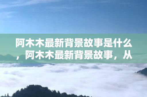 阿木木最新背景故事是什么，阿木木最新背景故事，从孤独到救赎的旅程