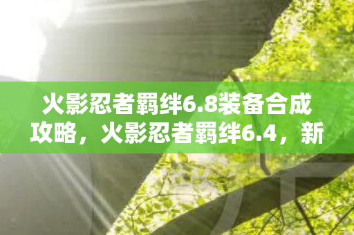 火影忍者羁绊6.8装备合成攻略，火影忍者羁绊6.4，新的篇章，新的冒险
