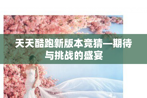 天天酷跑新版本竞猜—期待与挑战的盛宴 天天酷跑新版本竞猜—期待与挑战的盛宴