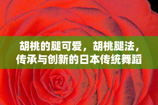 胡桃的腿可爱,胡桃腿法,传承与创新的日本传统舞蹈艺术 胡桃的腿可爱,胡桃腿法,传承与创新的日本传统舞蹈艺术