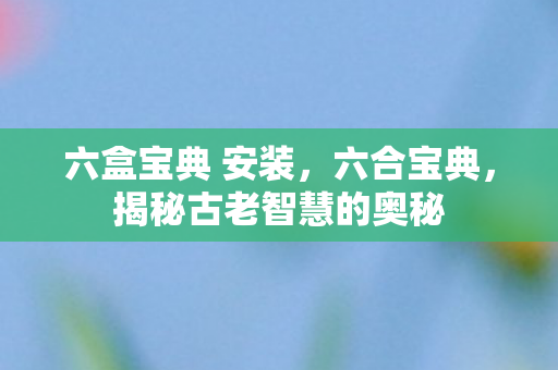六盒宝典 安装，六合宝典，揭秘古老智慧的奥秘