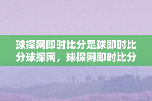 球探网即时比分足球即时比分球探网，球探网即时比分，掌握比赛动态，尽在掌握