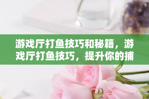 游戏厅打鱼技巧和秘籍，游戏厅打鱼技巧，提升你的捕鱼成功率