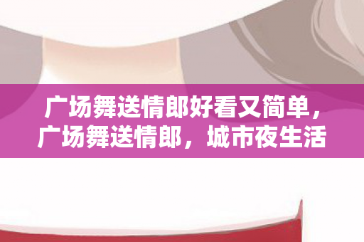 广场舞送情郎好看又简单，广场舞送情郎，城市夜生活的浪漫风情
