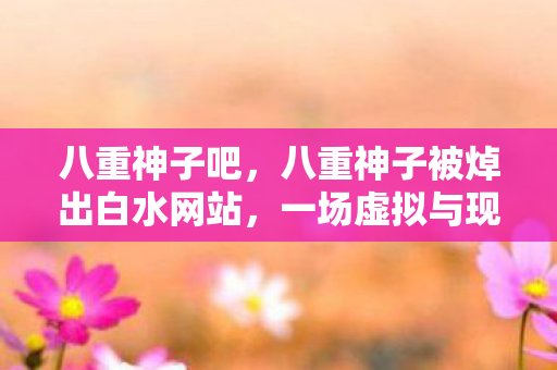 八重神子吧，八重神子被焯出白水网站，一场虚拟与现实交织的争议