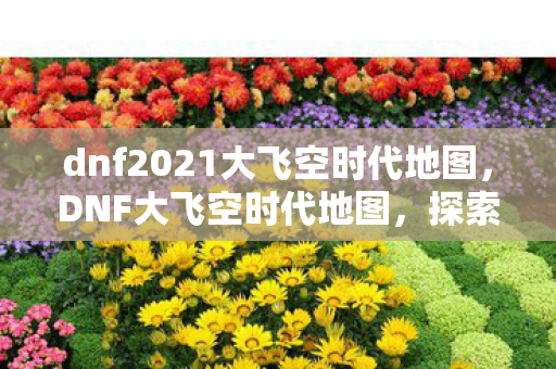 dnf2021大飞空时代地图，DNF大飞空时代地图，探索未知领域的冒险之旅
