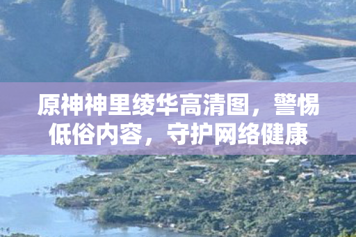 原神神里绫华高清图，警惕低俗内容，守护网络健康