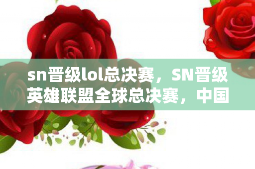 sn晋级lol总决赛，SN晋级英雄联盟全球总决赛，中国电竞的荣耀时刻