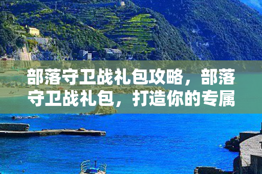 部落守卫战礼包攻略，部落守卫战礼包，打造你的专属游戏王国
