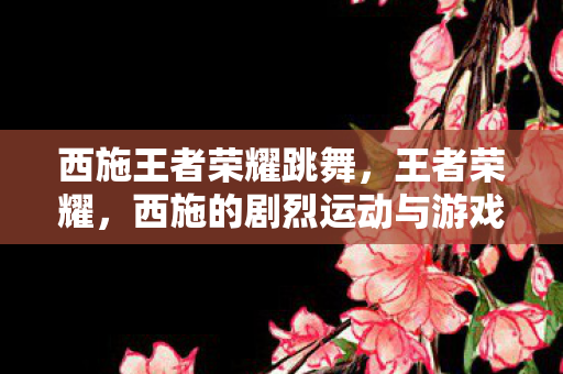 西施王者荣耀跳舞，王者荣耀，西施的剧烈运动与游戏策略